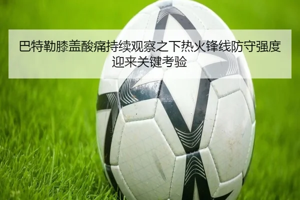 巴特勒膝盖酸痛持续观察之下热火锋线防守强度迎来关键考验
