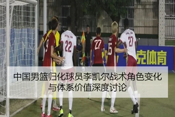 中国男篮归化球员李凯尔战术角色变化与体系价值深度讨论