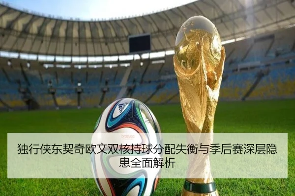 独行侠东契奇欧文双核持球分配失衡与季后赛深层隐患全面解析