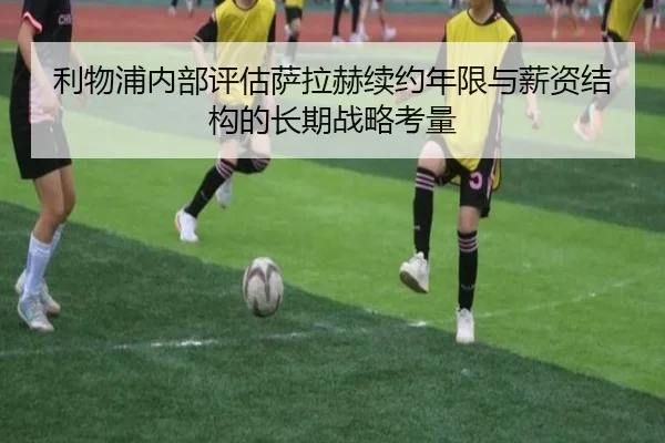 利物浦内部评估萨拉赫续约年限与薪资结构的长期战略考量