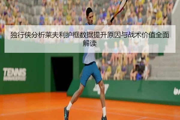 独行侠分析莱夫利护框数据提升原因与战术价值全面解读