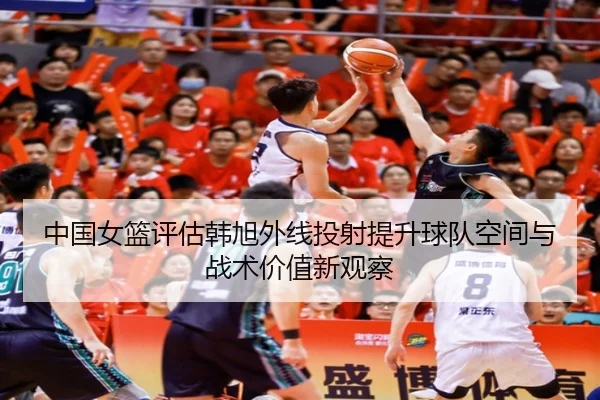 中国女篮评估韩旭外线投射提升球队空间与战术价值新观察